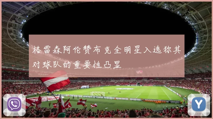 格雷森阿伦赞布克全明星入选称其对球队的重要性凸显