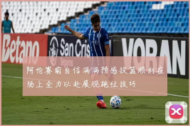 阿伦赛前自信满满预感投篮顺利在场上全力以赴展现跑位技巧