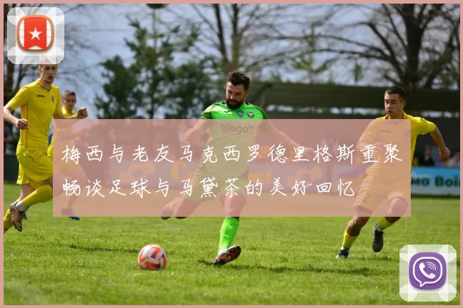 梅西与老友马克西罗德里格斯重聚畅谈足球与马黛茶的美好回忆