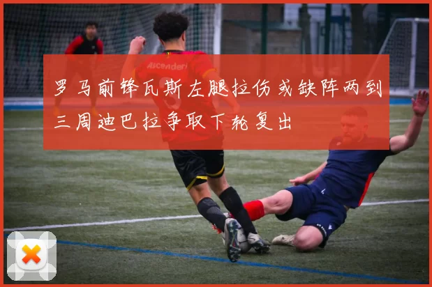 罗马前锋瓦斯左腿拉伤或缺阵两到三周迪巴拉争取下轮复出