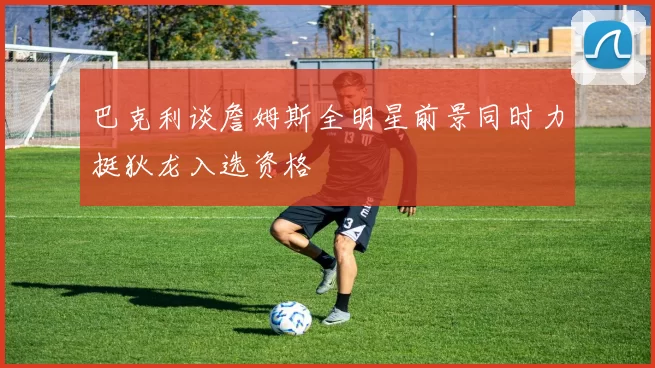 巴克利谈詹姆斯全明星前景同时力挺狄龙入选资格