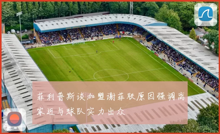 菲利普斯谈加盟谢菲联原因强调离家近与球队实力出众