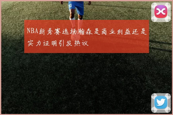 NBA新秀赛选杨瀚森是商业利益还是实力证明引发热议
